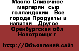 Масло Сливочное ,маргарин ,сыр голландский - Все города Продукты и напитки » Другое   . Оренбургская обл.,Новотроицк г.